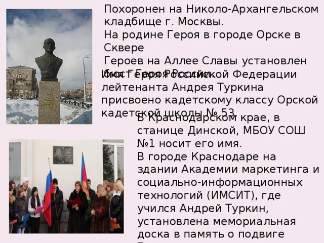 Похоронен на Николо-Архангельском кладбище г. Москвы. На родине Героя в городе Орске в Сквере Героев на Аллее Славы установлен бюст Героя России. Имя Героя Российской Федерации лейтенанта Андрея Туркина присвоено кадетскому классу Орской кадетской школы № 53. В Краснодарском крае, в станице Динской, МБОУ СОШ №1 носит его имя. В городе Краснодаре на здании Академии маркетинга и социально-информационных технологий (ИМСИТ), где учился Андрей Туркин, установлена мемориальная доска в память о подвиге Героя. 