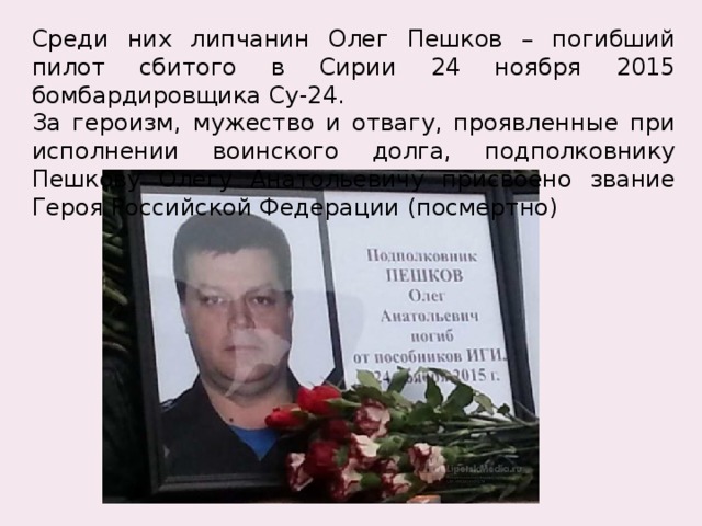 Среди них липчанин Олег Пешков – погибший пилот сбитого в Сирии 24 ноября 2015 бомбардировщика Су-24. За героизм, мужество и отвагу, проявленные при исполнении воинского долга, подполковнику Пешкову Олегу Анатольевичу присвоено звание Героя Российской Федерации (посмертно) 