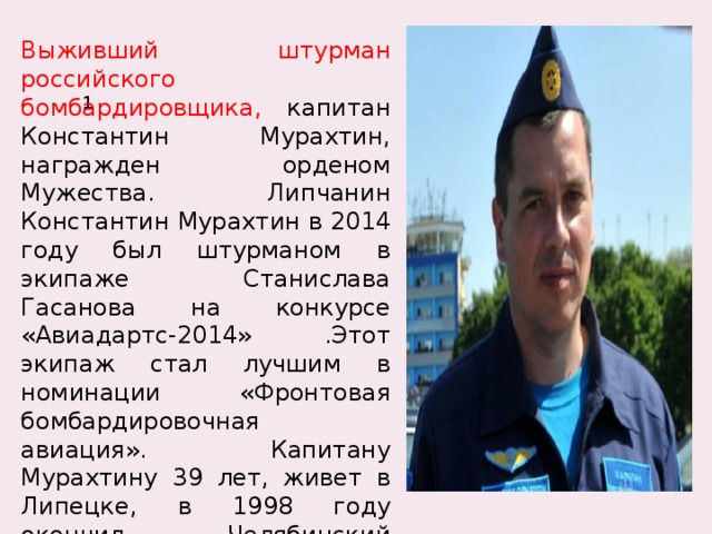Выживший штурман российского бомбардировщика, капитан Константин Мурахтин, награжден орденом Мужества. Липчанин Константин Мурахтин в 2014 году был штурманом в экипаже Станислава Гасанова на конкурсе «Авиадартс-2014» .Этот экипаж стал лучшим в номинации «Фронтовая бомбардировочная авиация». Капитану Мурахтину 39 лет, живет в Липецке, в 1998 году окончил Челябинский Краснознаменный военный авиационный институт штурманов. 1 