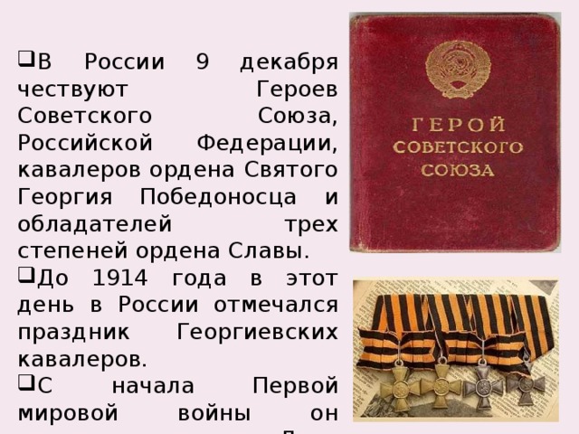 В России 9 декабря чествуют Героев Советского Союза, Российской Федерации, кавалеров ордена Святого Георгия Победоносца и обладателей трех степеней ордена Славы. До 1914 года в этот день в России отмечался праздник Георгиевских кавалеров. С начала Первой мировой войны он получил название День Героев. 