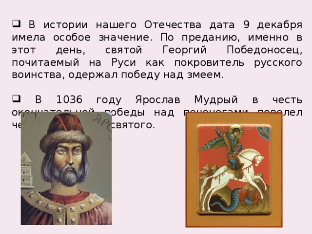  В истории нашего Отечества дата 9 декабря имела особое значение. По преданию, именно в этот день, святой Георгий Победоносец, почитаемый на Руси как покровитель русского воинства, одержал победу над змеем.  В 1036 году Ярослав Мудрый в честь окончательной победы над печенегами повелел чествовать этого святого. 