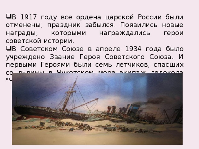 В 1917 году все ордена царской России были отменены, праздник забылся. Появились новые награды, которыми награждались герои советской истории. В Советском Союзе в апреле 1934 года было учреждено Звание Героя Советского Союза. И первыми Героями были семь летчиков, спасших со льдины в Чукотском море экипаж ледокола 