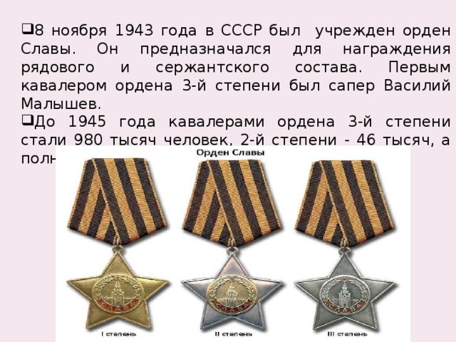 8 ноября 1943 года в СССР был учрежден орден Славы. Он предназначался для награждения рядового и сержантского состава. Первым кавалером ордена 3-й степени был сапер Василий Малышев. До 1945 года кавалерами ордена 3-й степени стали 980 тысяч человек, 2-й степени - 46 тысяч, а полными кавалерами – 2тысячи 562 человека. 