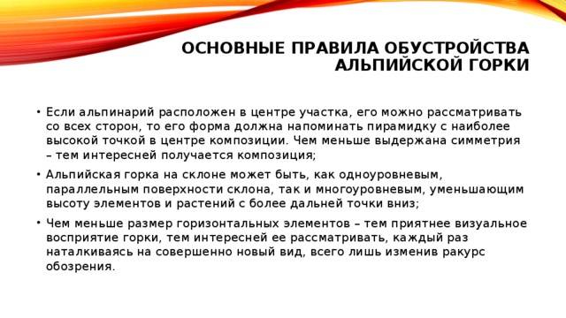 Основные правила обустройства альпийской горки   Если альпинарий расположен в центре участка, его можно рассматривать со всех сторон, то его форма должна напоминать пирамидку с наиболее высокой точкой в центре композиции. Чем меньше выдержана симметрия – тем интересней получается композиция; Альпийская горка на склоне может быть, как одноуровневым, параллельным поверхности склона, так и многоуровневым, уменьшающим высоту элементов и растений с более дальней точки вниз; Чем меньше размер горизонтальных элементов – тем приятнее визуальное восприятие горки, тем интересней ее рассматривать, каждый раз наталкиваясь на совершенно новый вид, всего лишь изменив ракурс обозрения. 