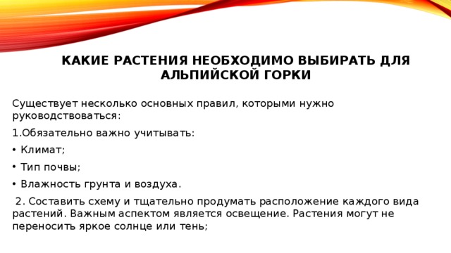 Какие растения необходимо выбирать для альпийской горки   Существует несколько основных правил, которыми нужно руководствоваться: 1.Обязательно важно учитывать: Климат; Тип почвы; Влажность грунта и воздуха.  2. Составить схему и тщательно продумать расположение каждого вида растений. Важным аспектом является освещение. Растения могут не переносить яркое солнце или тень; 