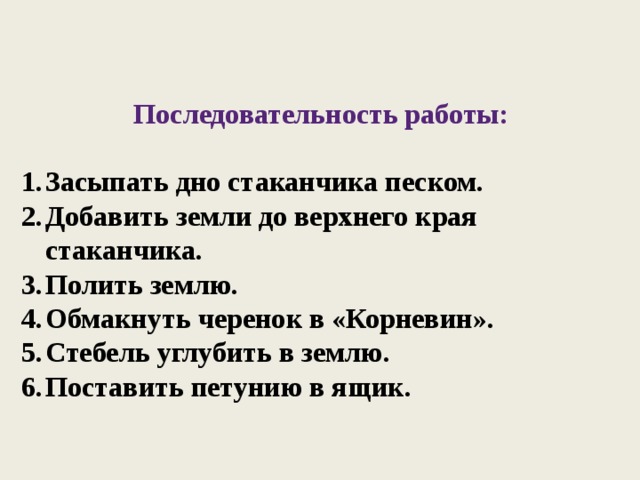 Последовательность работы:  Засыпать дно стаканчика песком. Добавить земли до верхнего края стаканчика. Полить землю. Обмакнуть черенок в «Корневин». Стебель углубить в землю. Поставить петунию в ящик. 
