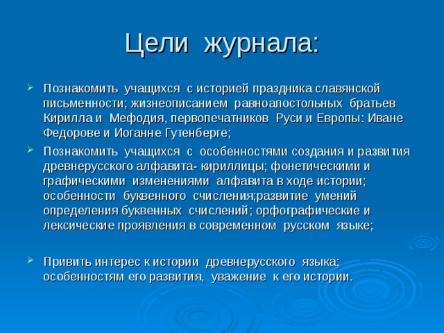 Цели журнала: Познакомить учащихся с историей праздника славянской письменности; жизнеописанием равноапостольных братьев Кирилла и Мефодия, первопечатников Руси и Европы: Иване Федорове и Иоганне Гутенберге; Познакомить учащихся с особенностями создания и развития древнерусского алфавита- кириллицы; фонетическими и графическими изменениями алфавита в ходе истории; особенности буквенного счисления;развитие умений определения буквенных счислений; орфографические и лексические проявления в современном русском языке;  Привить интерес к истории древнерусского языка; особенностям его развития, уважение к его истории. 