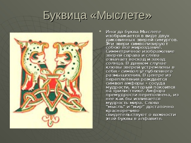  Буквица «Мыслете» Иногда буква Мыслете изображается в виде двух диковинных зверей симургов. Эти звери символизируют собою все мироздание. Симметричное изображение зверей справа и слева означает восход и заход солнца. В данном случае клювы зверей устремлены в себя - символ углубленного размышления. В центре из переплетения рождается символ амфоры - сосуда мудрости, который покоится на трилистнике. Амфора премудрости переполнена, из нее как бы изливается мудрость мира. Слова 