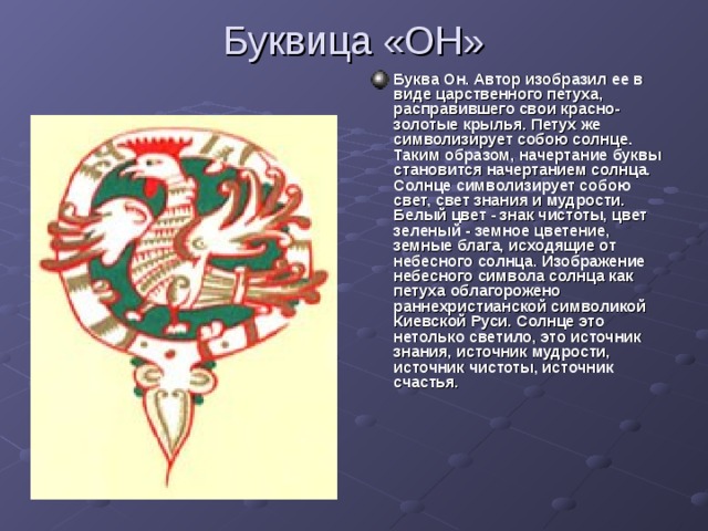 Буквица «ОН» Буква Он. Автор изобразил ее в виде царственного петуха, расправившего свои красно-золотые крылья. Петух же символизирует собою солнце. Таким образом, начертание буквы становится начертанием солнца. Солнце символизирует собою свет, свет знания и мудрости. Белый цвет - знак чистоты, цвет зеленый - земное цветение, земные блага, исходящие от небесного солнца. Изображение небесного символа солнца как петуха облагорожено раннехристианской символикой Киевской Руси. Солнце это нетолько светило, это источник знания, источник мудрости, источник чистоты, источник счастья.  