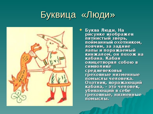  Буквица «Люди» Буква Люди. На рисунке изображен пятнистый зверь, пойманный охотником, ловчим, за задние лапы и поражаемый кинжалом, он похож на кабана. Кабан олицетворял собою в символике средневековья греховные низменные помыслы человека. Охотник, поражающий кабана, - это человек, убивающий в себе греховные, низменные помыслы.  