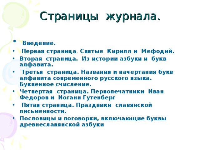 Страницы журнала.  Введение.   Первая страница . Святые Кирилл и Мефодий. Вторая страница. Из истории азбуки и букв алфавита.  Третья страница. Названия и начертания букв алфавита современного русского языка. Буквенное счисление. Четвертая страница. Первопечатники Иван Федоров и Иоганн Гутенберг   Пятая страница. Праздники славянской письменности. Пословицы и поговорки, включающие буквы древнеславянской азбуки  