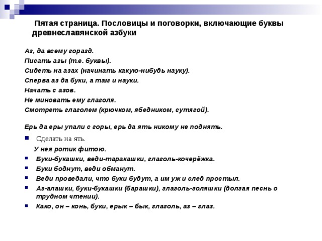  Пятая страница. Пословицы и поговорки, включающие буквы древнеславянской азбуки Аз, да всему горазд. Писать азы (т.е. буквы). Сидеть на азах (начинать какую-нибудь науку). Сперва аз да буки, а там и науки. Начать с азов. Не миновать ему глаголя. Смотреть глаголем (крючком, ябедником, сутягой). Ерь да еры упали с горы, ерь да ять никому не поднять.           Сделать на ять.      У нея ротик фитою. Буки-букашки, веди-таракашки, глаголь-кочерёжка. Буки боднут, веди обманут. Веди проведали, что буки будут, а им уж и след простыл. Аз-алашки, буки-букашки (барашки), глаголь-голяшки (долгая песнь о трудном чтении). Како, он – конь, буки, ерык – бык, глаголь, аз – глаз. 