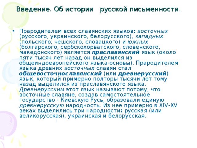       Введение. Об истории русской письменности . Прародителем всех славянских языков :  восточных (русского, украинского, белорусского), западных (польского, чешского, словацкого) и южных (болгарского, сербскохорватского, словенского, македонского) является праславянский язык (около пяти тысяч лет назад oн выделился из общеиндоевропейского языка-основы). Прародителем языка древних восточных славян стал общевосточнославянский (или древнерусский ) язык, который примерно полторы тысячи лет тому назад выделился из праславянского языка. Древнерусским этот язык называют потому, что восточные славяне, создав самостоятельное государство - Киевскую Русь, образовали единую древнерусскую народность. Из нее примерно в XIV-XV веках выделились три народности : русская (или великорусская), украинская и белорусская. 