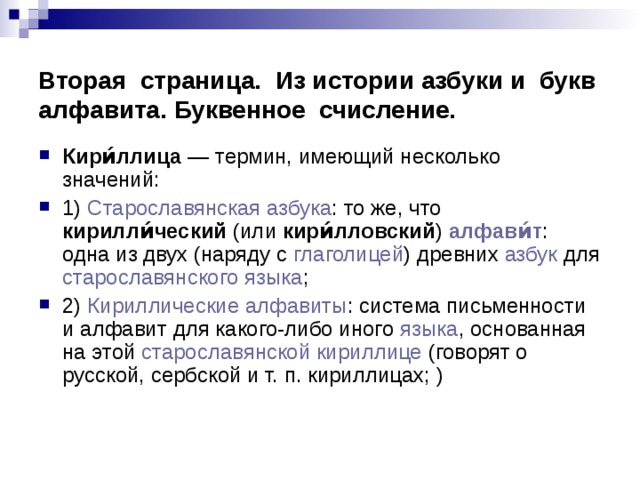 Вторая страница. Из истории азбуки и букв алфавита. Буквенное счисление. Кири́ллица  — термин, имеющий несколько значений: 1) Старославянская азбука : то же, что кирилли́ческий (или кири́лловский ) алфави́т : одна из двух (наряду с глаголицей ) древних азбук для старославянского языка ; 2) Кириллические алфавиты : система письменности и алфавит для какого-либо иного языка , основанная на этой старославянской кириллице (говорят о русской, сербской и т. п. кириллицах; ) 