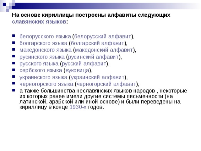На основе кириллицы построены алфавиты следующих славянских языков :   белорусского языка ( белорусский алфавит ), болгарского языка ( болгарский алфавит ), македонского языка ( македонский алфавит ), русинского языка ( русинский алфавит ), русского языка ( русский алфавит ), сербского языка ( вуковица ), украинского языка ( украинский алфавит ), черногорского языка ( черногорский алфавит ), а также большинства неславянских языков народов , некоторые из которых ранее имели другие системы письменности (на латинской, арабской или иной основе) и были переведены на кириллицу в конце 1930-х годов. 