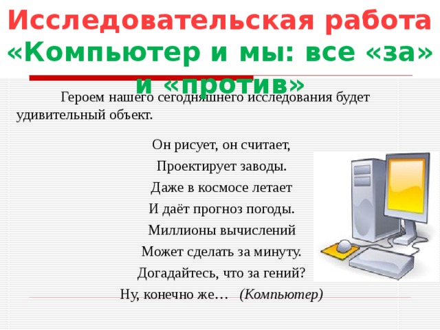 Исследовательская работа «Компьютер и мы: все «за» и «против»  Героем нашего сегодняшнего исследования будет удивительный объект. Он рисует, он считает, Проектирует заводы. Даже в космосе летает И даёт прогноз погоды. Миллионы вычислений Может сделать за минуту. Догадайтесь, что за гений? Ну, конечно же… (Компьютер)  