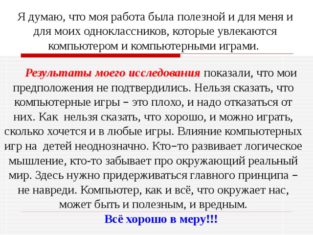 Я думаю, что моя работа была полезной и для меня и для моих одноклассников, которые увлекаются компьютером и компьютерными играми. Результаты моего исследования  показали, что мои предположения не подтвердились. Нельзя сказать, что компьютерные игры – это плохо, и надо отказаться от них. Как нельзя сказать, что хорошо, и можно играть, сколько хочется и в любые игры. Влияние компьютерных игр на детей неоднозначно. Кто – то развивает логическое мышление, кто-то забывает про окружающий реальный мир. Здесь нужно придерживаться главного принципа – не навреди. Компьютер, как и всё, что окружает нас, может быть и полезным, и вредным. Всё хорошо в меру!!! 