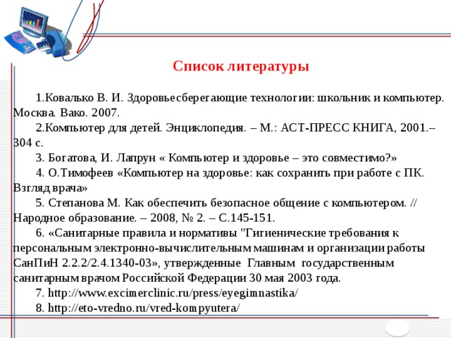  Список литературы 1.Ковалько В. И. Здоровьесберегающие технологии: школьник и компьютер. Москва. Вако. 2007. 2.Компьютер для детей. Энциклопедия. – М.: АСТ-ПРЕСС КНИГА, 2001.– 304 с. 3. Богатова, И. Лапрун « Компьютер и здоровье – это совместимо?» 4. О.Тимофеев «Компьютер на здоровье: как сохранить при работе с ПК. Взгляд врача» 5. Степанова М. Как обеспечить безопасное общение с компьютером. // Народное образование. – 2008, № 2. – С.145-151. 6. «Санитарные правила и нормативы 