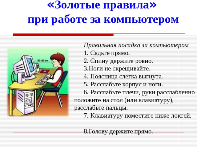 « Золотые правила »  при работе за компьютером  Правильная посадка за компьютером 1. Сядьте прямо. 2. Спину держите ровно.  3.Ноги не скрещивайте. 4. Поясница слегка выгнута. 5. Расслабьте корпус и ноги. 6. Расслабьте плечи, руки расслабленно положите на стол (или клавиатуру), расслабьте пальцы. 7. Клавиатуру поместите ниже локтей. 8.Голову держите прямо. 