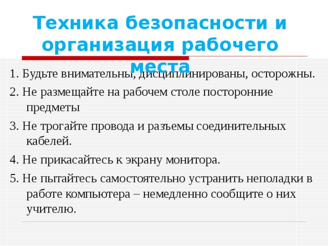 Техника безопасности и организация рабочего места 1. Будьте внимательны, дисциплинированы, осторожны. 2. Не размещайте на рабочем столе посторонние предметы 3. Не трогайте провода и разъемы соединительных кабелей. 4. Не прикасайтесь к экрану монитора. 5. Не пытайтесь самостоятельно устранить неполадки в работе компьютера – немедленно сообщите о них учителю. 