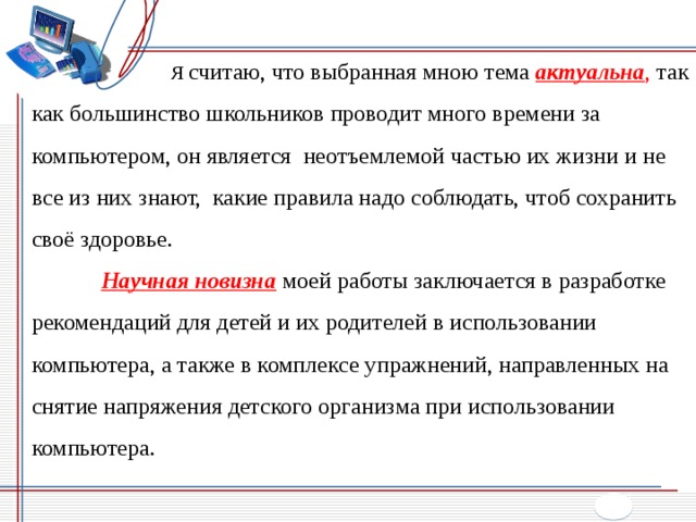   Я считаю, что выбранная мною тема актуальна , так как большинство школьников проводит много времени за компьютером, он является неотъемлемой частью их жизни и не все из них знают, какие правила надо соблюдать, чтоб сохранить своё здоровье.  Научная новизна  моей работы заключается в разработке рекомендаций для детей и их родителей в использовании компьютера, а также в комплексе упражнений, направленных на снятие напряжения детского организма при использовании компьютера. 