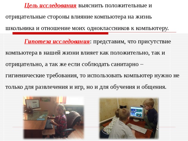  Цель  исследования  выяснить положительные и отрицательные стороны влияние компьютера на жизнь школьника и отношение моих одноклассников к компьютеру.   Гипотеза исследования : представим, что присутствие компьютера в нашей жизни влияет как положительно, так и отрицательно, а так же если соблюдать санитарно – гигиенические требования, то использовать компьютер нужно не только для развлечения и игр, но и для обучения и общения. 