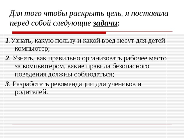 Для того чтобы раскрыть цель, я поставила перед собой следующие задачи : 1 .Узнать, какую пользу и какой вред несут для детей компьютер; 2 . Узнать, как правильно организовать рабочее место за компьютером, какие правила безопасного поведения должны соблюдаться; 3 . Разработать рекомендации для учеников и родителей. 