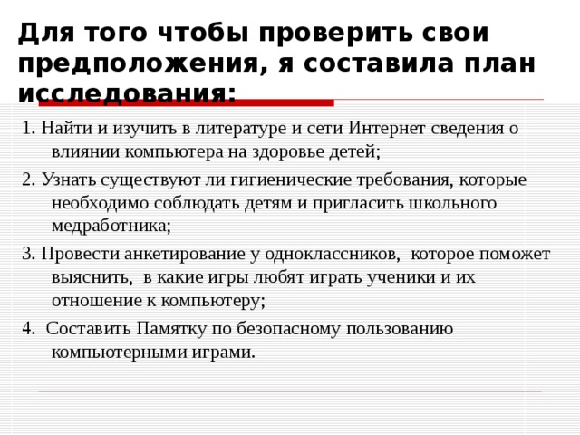 Для того чтобы проверить свои предположения, я составила план исследования: 1. Найти и изучить в литературе и сети Интернет сведения о влиянии компьютера на здоровье детей; 2. Узнать существуют ли гигиенические требования, которые необходимо соблюдать детям и пригласить школьного медработника; 3. Провести анкетирование у одноклассников, которое поможет выяснить, в какие игры любят играть ученики и их отношение к компьютеру; 4. Составить Памятку по безопасному пользованию компьютерными играми. 