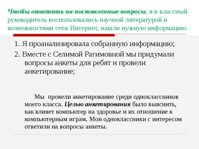 Чтобы ответить на поставленные вопросы , я и классный руководитель воспользовались научной литературой и возможностями сети Интернет, нашли нужную информацию. 1. Я проанализировала собранную информацию; 2. Вместе с Селимой Рагимовной мы придумали вопросы анкеты для ребят и провели анкетирование;   Мы провели анкетирование среди одноклассников моего класса. Целью анкетирования было выяснить, как влияет компьютер на здоровье и их отношение к компьютерным играм. Мои одноклассники с интересом ответили на вопросы анкеты. 