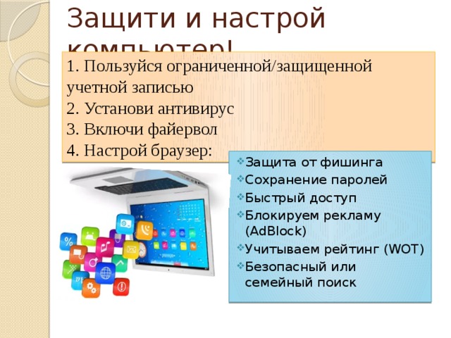 Защити и настрой компьютер! 1. Пользуйся ограниченной/защищенной учетной записью 2. Установи антивирус 3. Включи файервол 4. Настрой браузер: Защита от фишинга Сохранение паролей Быстрый доступ Блокируем рекламу (AdBlock) Учитываем рейтинг (WOT) Безопасный или семейный поиск 