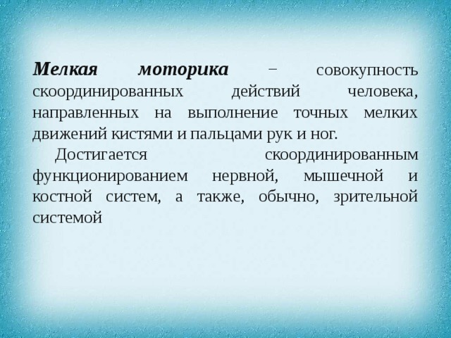 Мелкая моторика − совокупность скоординированных действий человека, направленных на выполнение точных мелких движений кистями и пальцами рук и ног. Достигается скоординированным функционированием нервной, мышечной и костной систем, а также, обычно, зрительной системой 