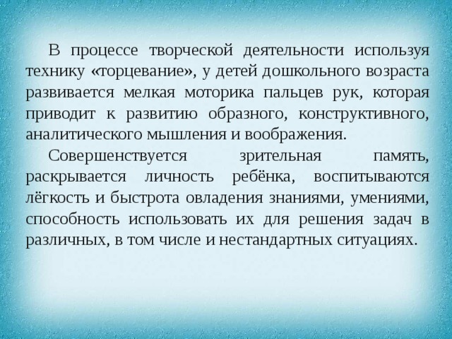 В процессе творческой деятельности используя технику «торцевание», у детей дошкольного возраста развивается мелкая моторика пальцев рук, которая приводит к развитию образного, конструктивного, аналитического мышления и воображения. Совершенствуется зрительная память, раскрывается личность ребёнка, воспитываются лёгкость и быстрота овладения знаниями, умениями, способность использовать их для решения задач в различных, в том числе и нестандартных ситуациях. 