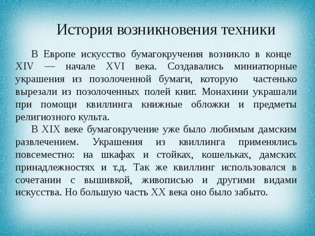 История возникновения техники В Европе искусство бумагокручения возникло в конце XIV — начале XVI века. Создавались миниатюрные украшения из позолоченной бумаги, которую частенько вырезали из позолоченных полей книг. Монахини украшали при помощи квиллинга книжные обложки и предметы религиозного культа. В XIX веке бумагокручение уже было любимым дамским развлечением. Украшения из квиллинга применялись повсеместно: на шкафах и стойках, кошельках, дамских принадлежностях и т.д. Так же квиллинг использовался в сочетании с вышивкой, живописью и другими видами искусства. Но большую часть ХХ века оно было забыто. 