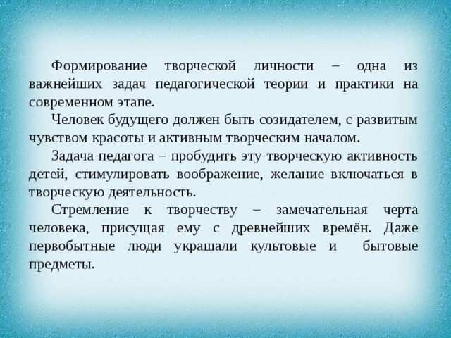 Формирование творческой личности – одна из важнейших задач педагогической теории и практики на современном этапе. Человек будущего должен быть созидателем, с развитым чувством красоты и активным творческим началом. Задача педагога – пробудить эту творческую активность детей, стимулировать воображение, желание включаться в творческую деятельность. Стремление к творчеству – замечательная черта человека, присущая ему с древнейших времён. Даже первобытные люди украшали культовые и бытовые предметы. 