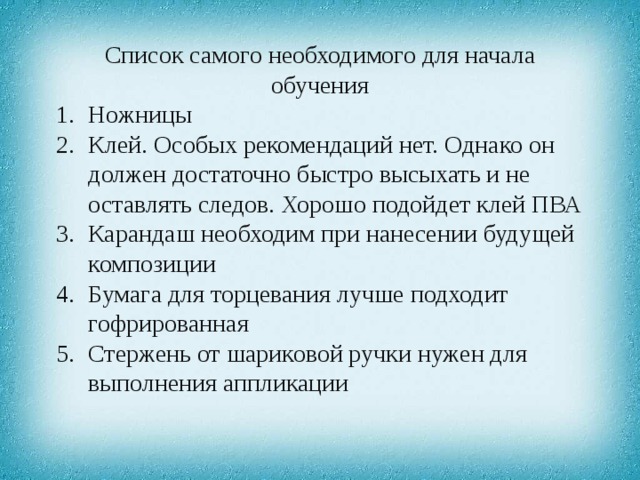 Список самого необходимого для начала обучения Ножницы Клей. Особых рекомендаций нет. Однако он должен достаточно быстро высыхать и не оставлять следов. Хорошо подойдет клей ПВА Карандаш необходим при нанесении будущей композиции Бумага для торцевания лучше подходит гофрированная Стержень от шариковой ручки нужен для выполнения аппликации 