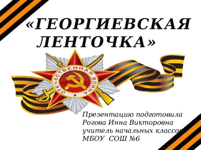 «ГЕОРГИЕВСКАЯ ЛЕНТОЧКА» Презентацию подготовила Рогова Инна Викторовна учитель начальных классов МБОУ СОШ №6  