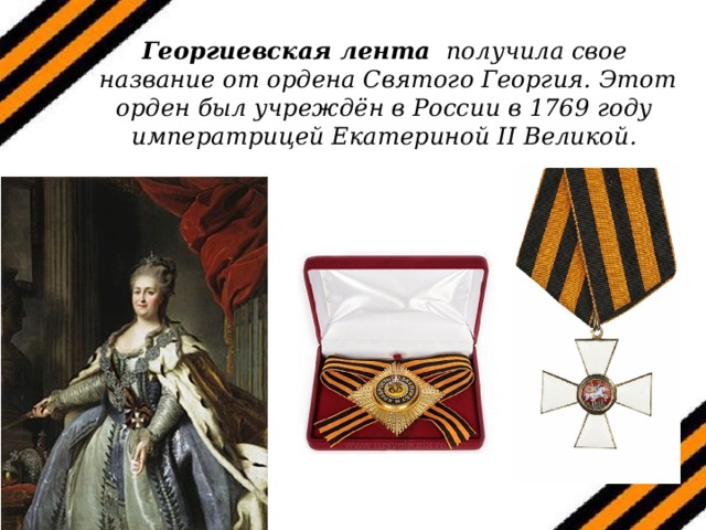    Георгиевская лента получила свое  название от ордена Святого Георгия. Этот орден был учреждён в России в 1769 году императрицей Екатериной II Великой. 