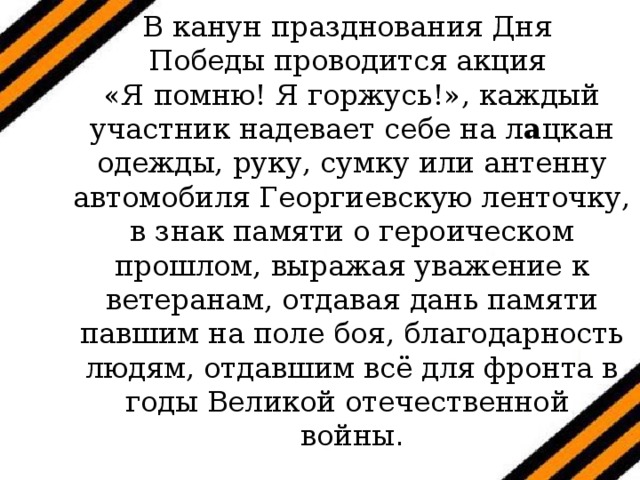 В канун празднования Дня  Победы проводится акция  «Я помню! Я горжусь!», каждый участник надевает себе на л а цкан одежды, руку, сумку или антенну автомобиля Георгиевскую ленточку, в знак памяти о героическом прошлом, выражая уважение к ветеранам, отдавая дань памяти павшим на поле боя, благодарность людям, отдавшим всё для фронта в годы Великой отечественной  войны . 