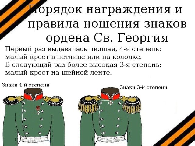 Порядок награждения и  правила ношения знаков ордена Св. Георгия   Первый раз выдавалась низшая, 4-я степень: малый крест в петлице или на колодке. В следующий раз более высокая 3-я степень: малый крест на шейной ленте. Знаки 4-й степени Знаки 3-й степени 