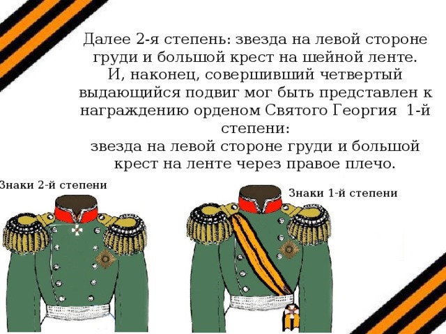 Далее 2-я степень: звезда на левой стороне груди и большой крест на шейной ленте. И, наконец, совершивший четвертый выдающийся подвиг мог быть представлен к награждению орденом Святого Георгия 1-й степени: звезда на левой стороне груди и большой крест на ленте через правое плечо. Знаки 2-й степени Знаки 1-й степени 