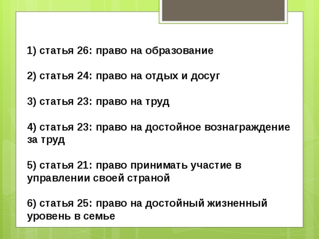1) статья 26: право на образование  2) статья 24: право на отдых и досуг  3) статья 23: право на труд  4) статья 23: право на достойное вознаграждение за труд  5) статья 21: право принимать участие в управлении своей страной  6) статья 25: право на достойный жизненный уровень в семье