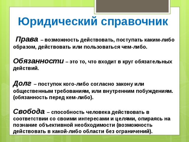Юридический справочник  Права  – возможность действовать, поступать каким-либо образом, действовать или пользоваться чем-либо.   Обязанности – это то, что входит в круг обязательных действий.   Долг  – поступок кого-либо согласно закону или общественным требованиям, или внутренним побуждениям. (обязанность перед кем-либо).   Свобода – способность человека действовать в соответствии со своими интересами и целями, опираясь на познание объективной необходимости (возможность действовать в какой-либо области без ограничений).