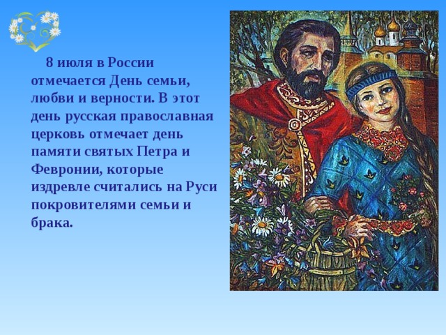     8 июля в России отмечается День семьи, любви и верности. В этот день русская православная церковь отмечает день памяти святых Петра и Февронии, которые издревле считались на Руси покровителями семьи и брака.   