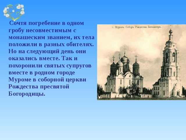    Сочтя погребение в одном гробу несовместимым с монашеским званием, их тела положили в разных обителях. Но на следующий день они оказались вместе. Так и похоронили святых супругов вместе в родном городе Муроме в соборной церкви Рождества пресвятой Богородицы. 