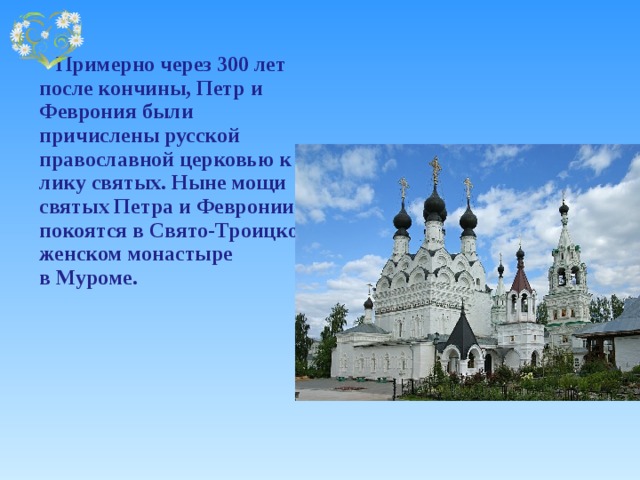    Примерно через 300 лет после кончины, Петр и Феврония были причислены русской православной церковью к лику святых. Ныне мощи святых Петра и Февронии покоятся в Свято-Троицком женском монастыре  в Муроме. 