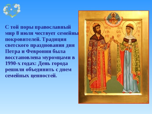   С той поры православный мир 8 июля чествует семейных покровителей. Традиция светского празднования дня Петра и Февронии была восстановлена муромцами в 1990-х годах: День города решили объединить с днем семейных ценностей. 
