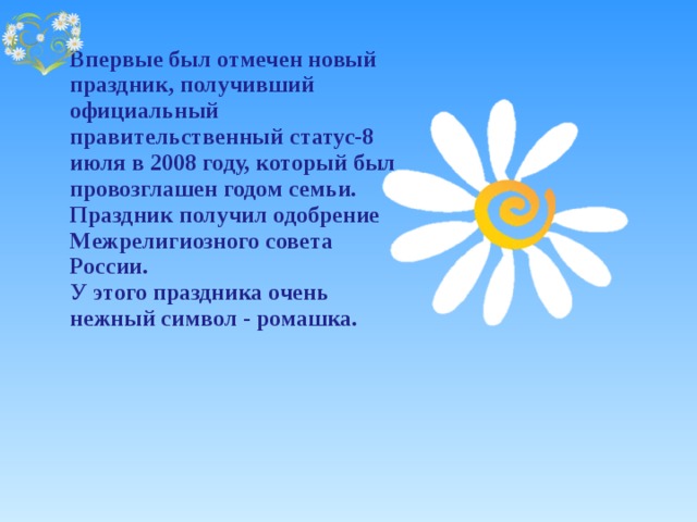 Впервые был отмечен новый праздник, получивший официальный правительственный статус-8 июля в 2008 году, который был провозглашен годом семьи. Праздник получил одобрение Межрелигиозного совета России.  У этого праздника очень нежный символ - ромашка. 