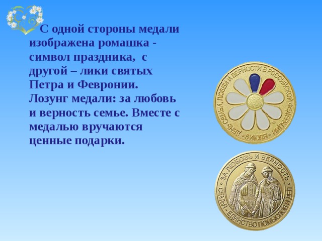  С одной стороны медали изображена ромашка - символ праздника, с другой – лики святых Петра и Февронии.  Лозунг медали: за любовь и верность семье. Вместе с медалью вручаются ценные подарки. 