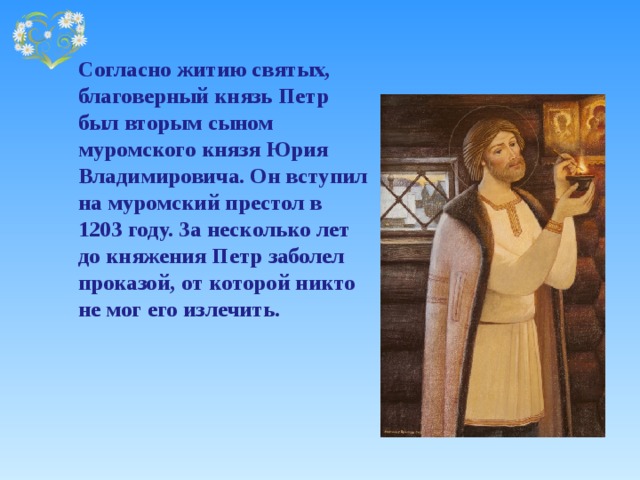   Согласно житию святых, благоверный князь Петр был вторым сыном муромского князя Юрия Владимировича. Он вступил на муромский престол в 1203 году. За несколько лет до княжения Петр заболел проказой, от которой никто не мог его излечить.  