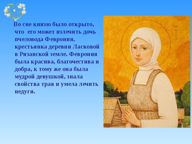  Во сне князю было открыто, что его может излечить дочь пчеловода Феврония, крестьянка деревни Ласковой в Рязанской земле. Феврония была красива, благочестива и добра, к тому же она была мудрой девушкой, знала свойства трав и умела лечить недуги.  